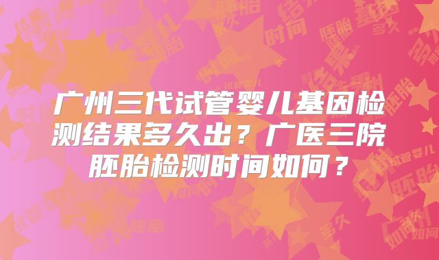 广州三代试管婴儿基因检测结果多久出?广医三院胚胎检测时间如何?