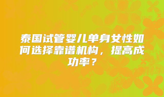 泰国试管婴儿单身女性如何选择靠谱机构，提高成功率？