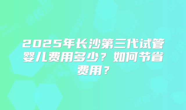 2025年长沙第三代试管婴儿费用多少?如何节省费用?