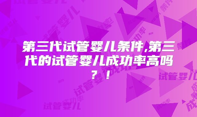 第三代试管婴儿条件,第三代的试管婴儿成功率高吗？！
