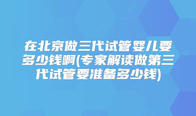 在北京做三代试管婴儿要多少钱啊(专家解读做第三代试管要准备多少钱)