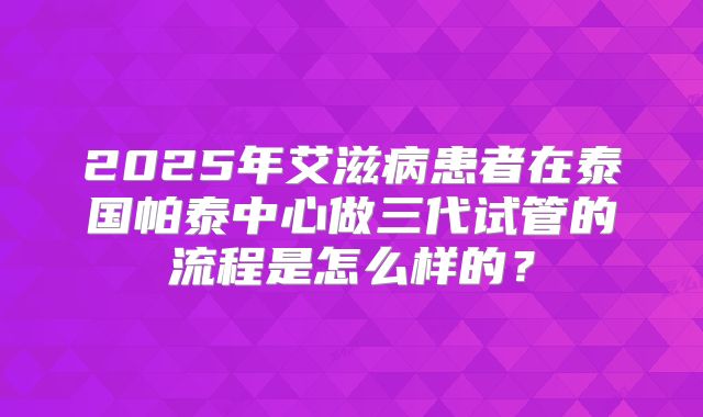 2025年艾滋病患者在泰国帕泰中心做三代试管的流程是怎么样的?