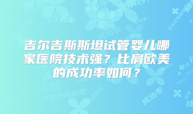 吉尔吉斯斯坦试管婴儿哪家医院技术强?比肩欧美的成功率如何?