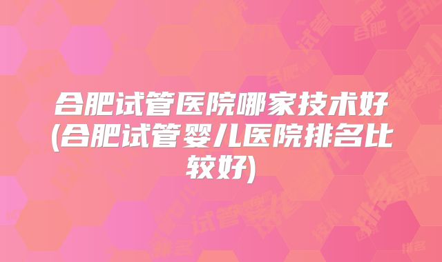 合肥试管医院哪家技术好(合肥试管婴儿医院排名比较好)