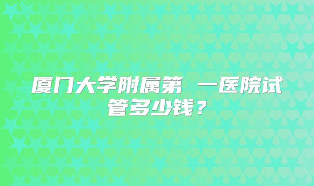 厦门大学附属第 一医院试管多少钱?
