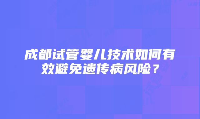 成都试管婴儿技术如何有效避免遗传病风险？