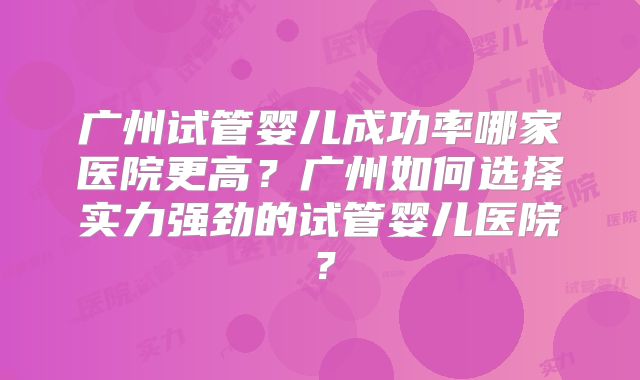 广州试管婴儿成功率哪家医院更高？广州如何选择实力强劲的试管婴儿医院？