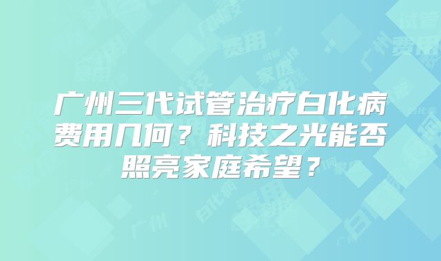 广州三代试管治疗白化病费用几何?科技之光能否照亮家庭希望?