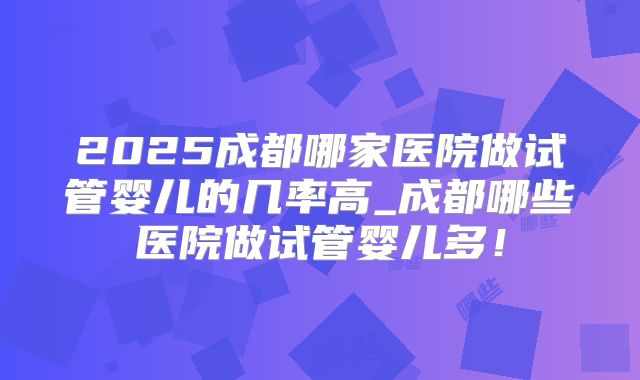2025成都哪家医院做试管婴儿的几率高_成都哪些医院做试管婴儿多！