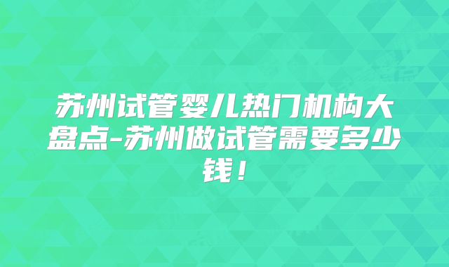 苏州试管婴儿热门机构大盘点-苏州做试管需要多少钱！