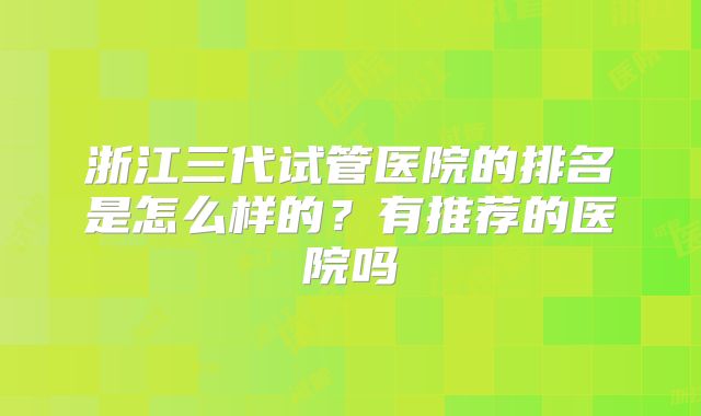 浙江三代试管医院的排名是怎么样的?有推荐的医院吗