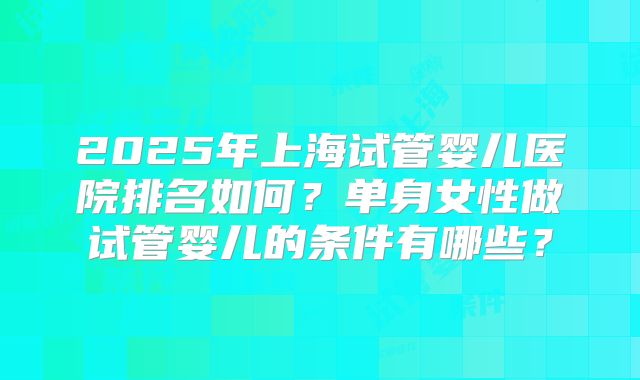 2025年上海试管婴儿医院排名如何?单身女性做试管婴儿的条件有哪些?