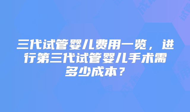 三代试管婴儿费用一览,进行第三代试管婴儿手术需多少成本?