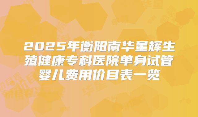 2025年衡阳南华星辉生殖健康专科医院单身试管婴儿费用价目表一览