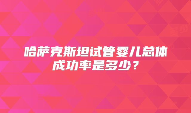 哈萨克斯坦试管婴儿总体成功率是多少?