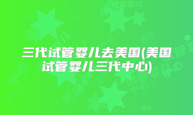 三代试管婴儿去美国(美国试管婴儿三代中心)