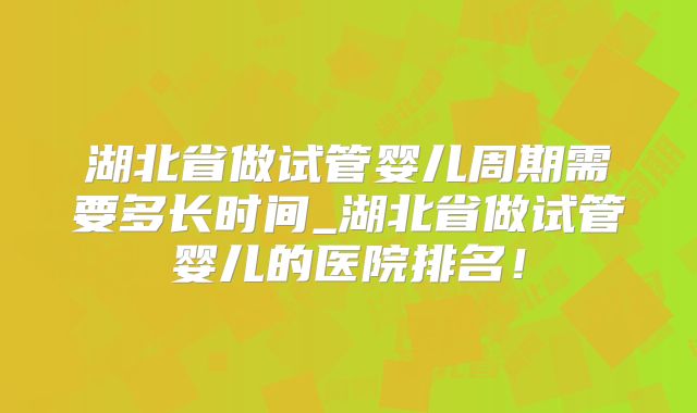 湖北省做试管婴儿周期需要多长时间_湖北省做试管婴儿的医院排名!