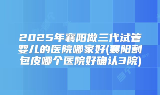 2025年襄阳做三代试管婴儿的医院哪家好(襄阳割包皮哪个医院好确认3院)