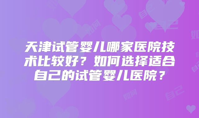 天津试管婴儿哪家医院技术比较好？如何选择适合自己的试管婴儿医院？
