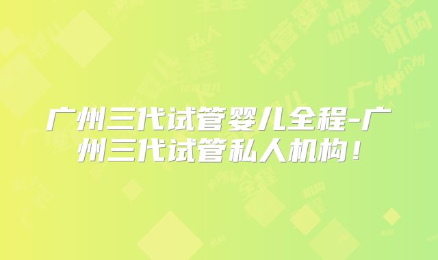 广州三代试管婴儿全程-广州三代试管私人机构!