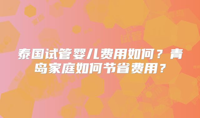 泰国试管婴儿费用如何?青岛家庭如何节省费用?