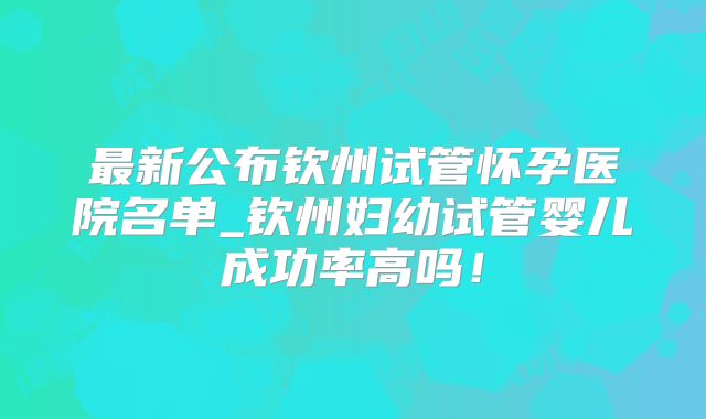 最新公布钦州试管怀孕医院名单_钦州妇幼试管婴儿成功率高吗！