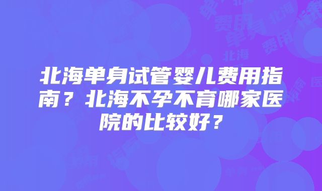 北海单身试管婴儿费用指南?北海不孕不育哪家医院的比较好?