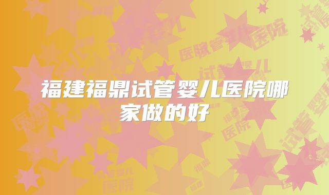 福建福鼎试管婴儿医院哪家做的好