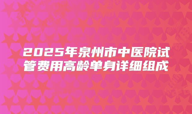 2025年泉州市中医院试管费用高龄单身详细组成