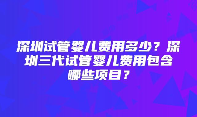 深圳试管婴儿费用多少？深圳三代试管婴儿费用包含哪些项目？