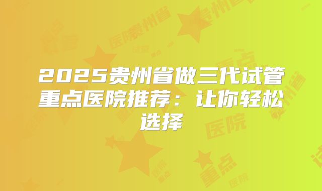 2025贵州省做三代试管重点医院推荐:让你轻松选择