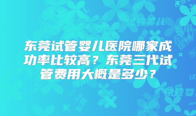东莞试管婴儿医院哪家成功率比较高？东莞三代试管费用大概是多少？