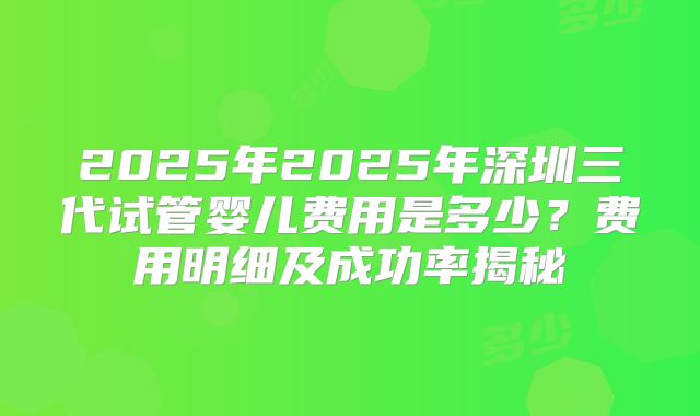 2025年2025年深圳三代试管婴儿费用是多少？费用明细及成功率揭秘