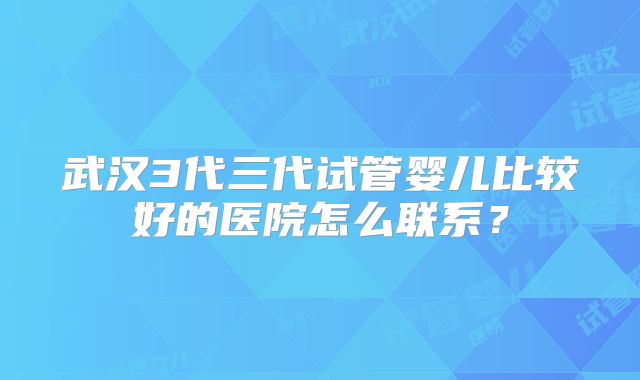武汉3代三代试管婴儿比较好的医院怎么联系?
