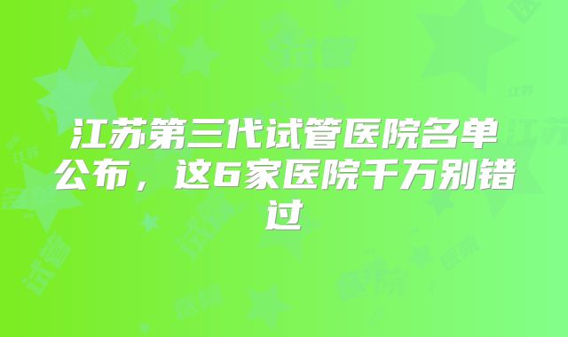 江苏第三代试管医院名单公布，这6家医院千万别错过