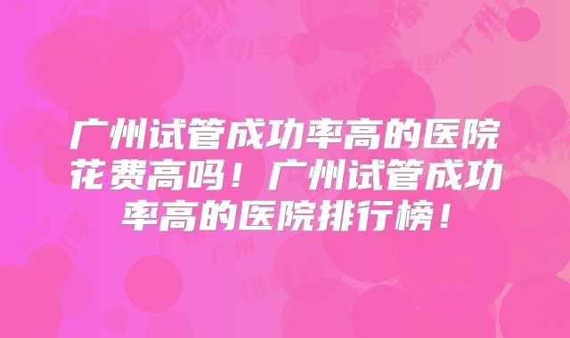 广州试管成功率高的医院花费高吗!广州试管成功率高的医院排行榜!