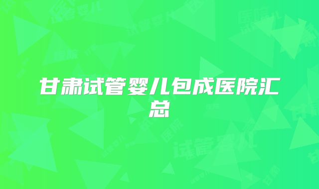 甘肃试管婴儿包成医院汇总