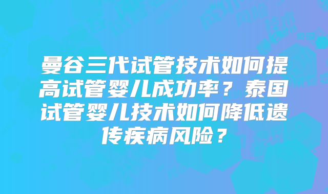 曼谷三代试管技术如何提高试管婴儿成功率？泰国试管婴儿技术如何降低遗传疾病风险？