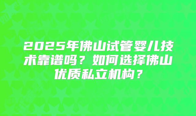 2025年佛山试管婴儿技术靠谱吗?如何选择佛山优质私立机构?