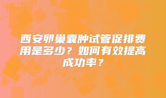 西安卵巢囊肿试管促排费用是多少?如何有效提高成功率?
