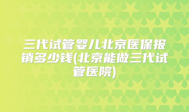 三代试管婴儿北京医保报销多少钱(北京能做三代试管医院)