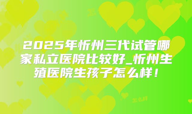 2025年忻州三代试管哪家私立医院比较好_忻州生殖医院生孩子怎么样!