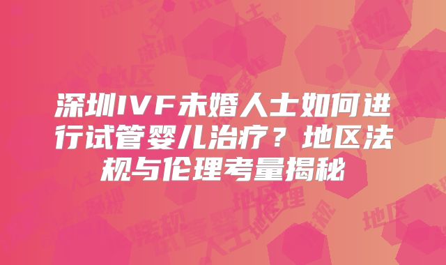 深圳IVF未婚人士如何进行试管婴儿治疗?地区法规与伦理考量揭秘