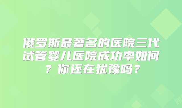 俄罗斯最著名的医院三代试管婴儿医院成功率如何?你还在犹豫吗?