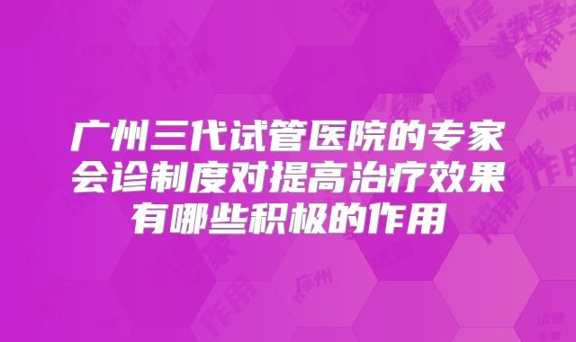 广州三代试管医院的专家会诊制度对提高治疗效果有哪些积极的作用
