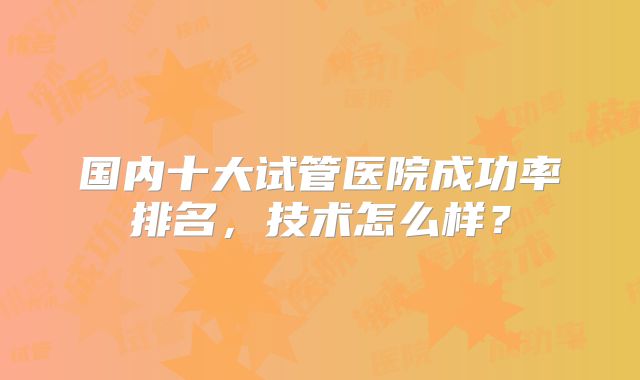 国内十大试管医院成功率排名,技术怎么样?