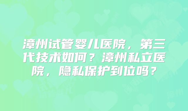 漳州试管婴儿医院，第三代技术如何？漳州私立医院，隐私保护到位吗？