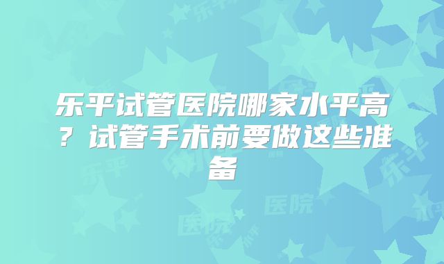 乐平试管医院哪家水平高?试管手术前要做这些准备