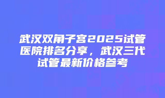 武汉双角子宫2025试管医院排名分享,武汉三代试管最新价格参考