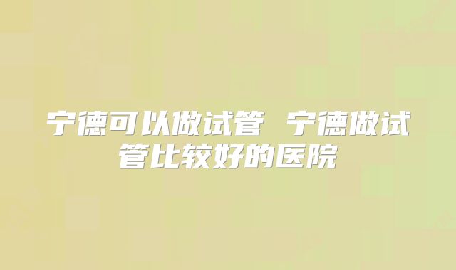 宁德可以做试管 宁德做试管比较好的医院